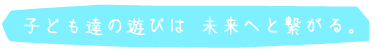 子ども達の遊びは未来へと繋がる。